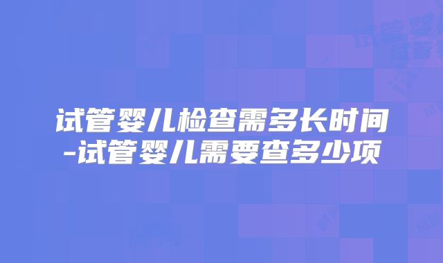 试管婴儿检查需多长时间-试管婴儿需要查多少项