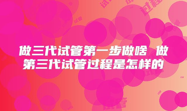 做三代试管第一步做啥 做第三代试管过程是怎样的