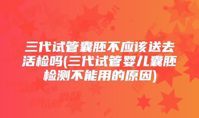 三代试管囊胚不应该送去活检吗(三代试管婴儿囊胚检测不能用的原因)