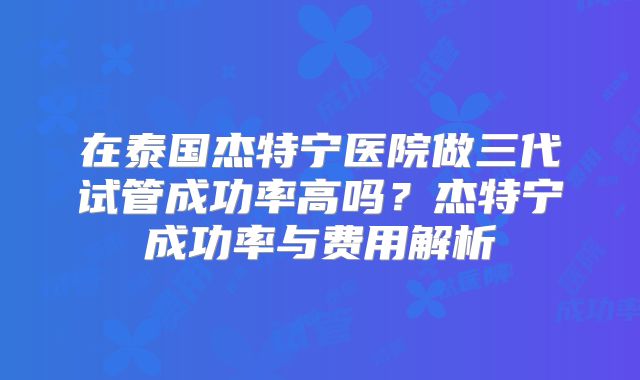 在泰国杰特宁医院做三代试管成功率高吗？杰特宁成功率与费用解析