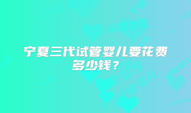 宁夏三代试管婴儿要花费多少钱？
