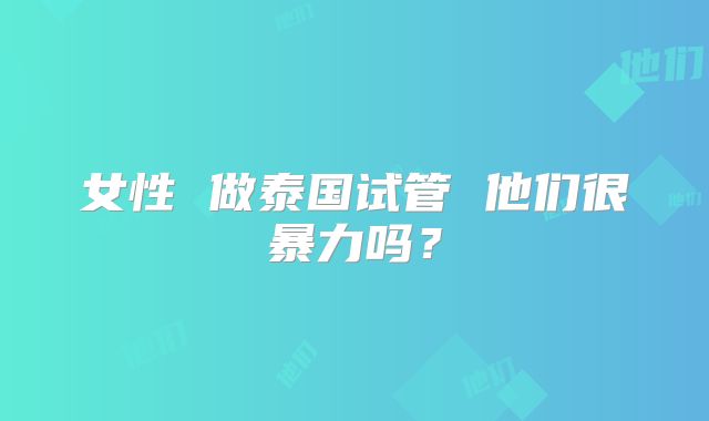 女性 做泰国试管 他们很暴力吗？