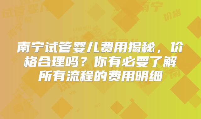 南宁试管婴儿费用揭秘，价格合理吗？你有必要了解所有流程的费用明细