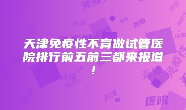 天津免疫性不育做试管医院排行前五前三都来报道!