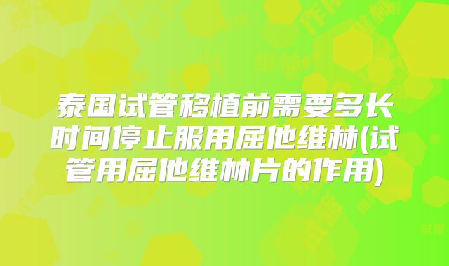 泰国试管移植前需要多长时间停止服用屈他维林(试管用屈他维林片的作用)