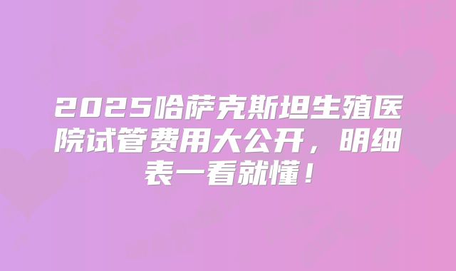 2025哈萨克斯坦生殖医院试管费用大公开，明细表一看就懂！