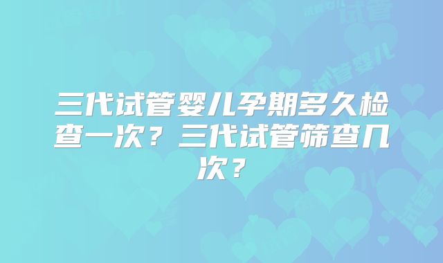三代试管婴儿孕期多久检查一次？三代试管筛查几次？