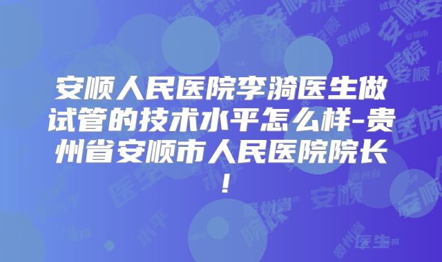 安顺人民医院李漪医生做试管的技术水平怎么样-贵州省安顺市人民医院院长!