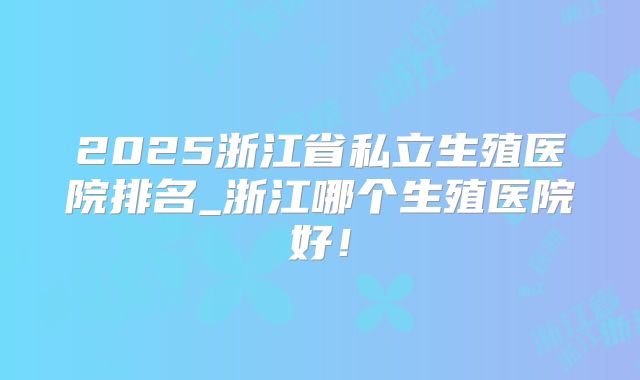 2025浙江省私立生殖医院排名_浙江哪个生殖医院好!