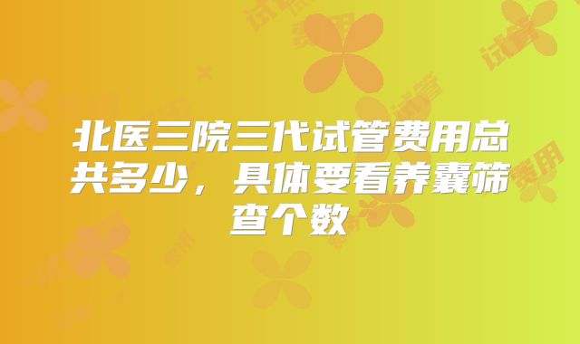 北医三院三代试管费用总共多少,具体要看养囊筛查个数