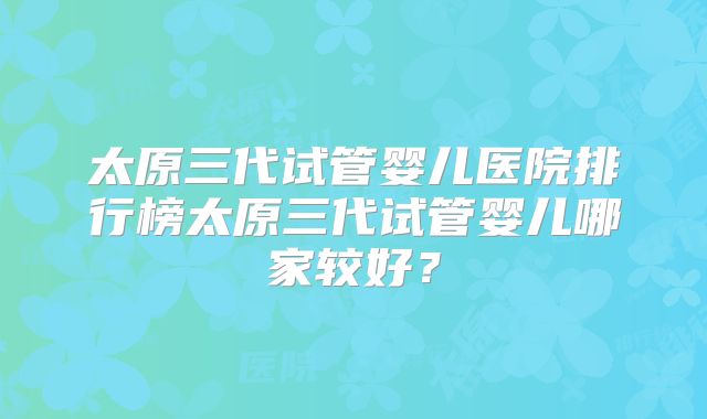 太原三代试管婴儿医院排行榜太原三代试管婴儿哪家较好？