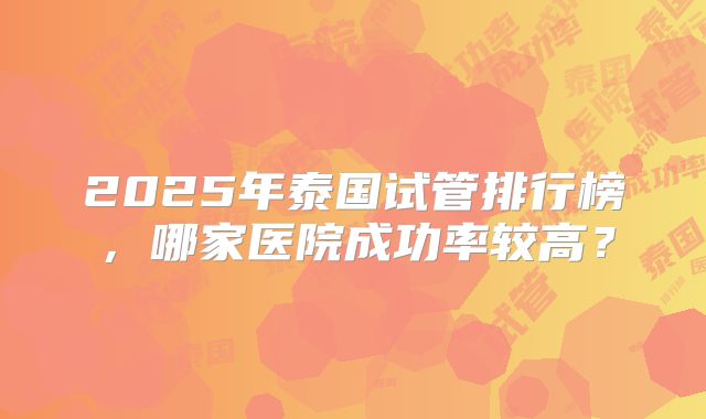 2025年泰国试管排行榜，哪家医院成功率较高？