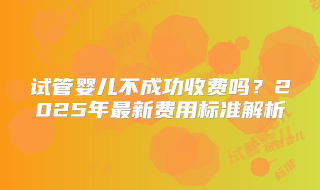 试管婴儿不成功收费吗？2025年最新费用标准解析