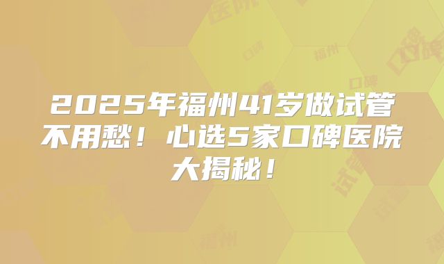 2025年福州41岁做试管不用愁！心选5家口碑医院大揭秘！