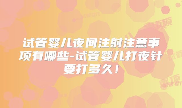 试管婴儿夜间注射注意事项有哪些-试管婴儿打夜针要打多久！