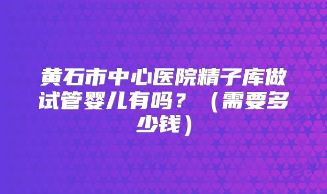 黄石市中心医院精子库做试管婴儿有吗？（需要多少钱）
