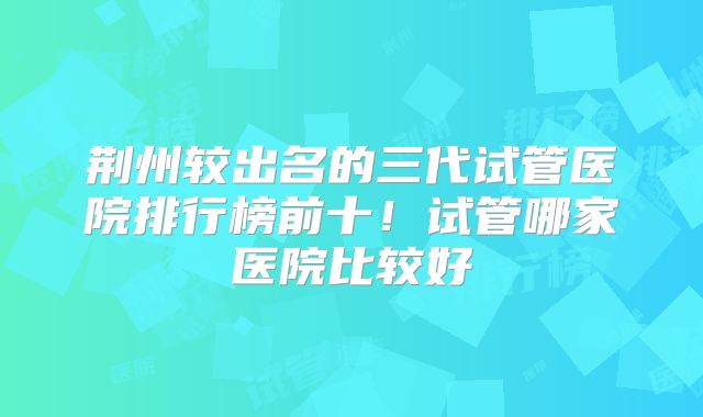 荆州较出名的三代试管医院排行榜前十！试管哪家医院比较好