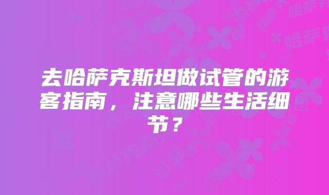 去哈萨克斯坦做试管的游客指南，注意哪些生活细节？