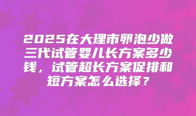 2025在大理市卵泡少做三代试管婴儿长方案多少钱，试管超长方案促排和短方案怎么选择？