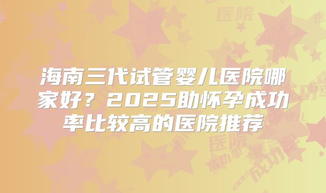 海南三代试管婴儿医院哪家好？2025助怀孕成功率比较高的医院推荐