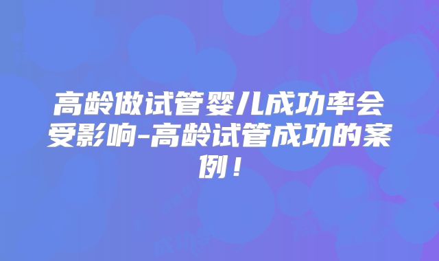 高龄做试管婴儿成功率会受影响-高龄试管成功的案例！