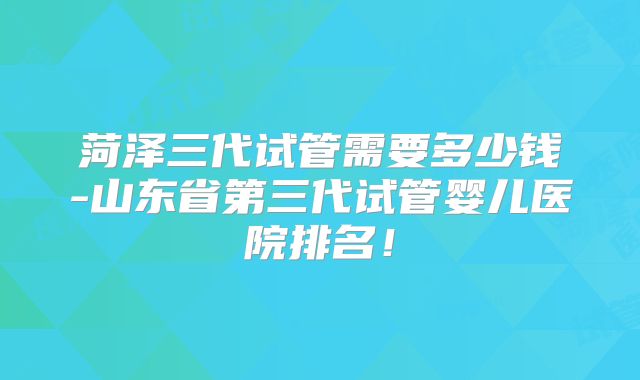 菏泽三代试管需要多少钱-山东省第三代试管婴儿医院排名！
