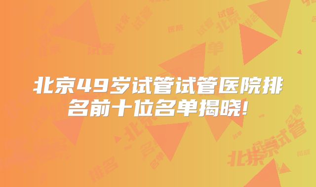 北京49岁试管试管医院排名前十位名单揭晓!