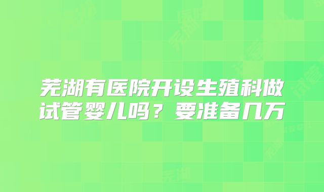芜湖有医院开设生殖科做试管婴儿吗？要准备几万
