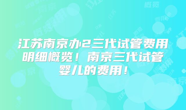 江苏南京办2三代试管费用明细概览！南京三代试管婴儿的费用！