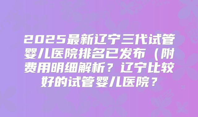 2025最新辽宁三代试管婴儿医院排名已发布（附费用明细解析？辽宁比较好的试管婴儿医院？