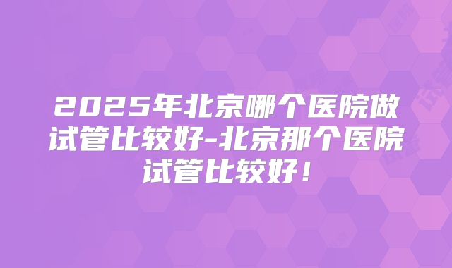 2025年北京哪个医院做试管比较好-北京那个医院试管比较好！