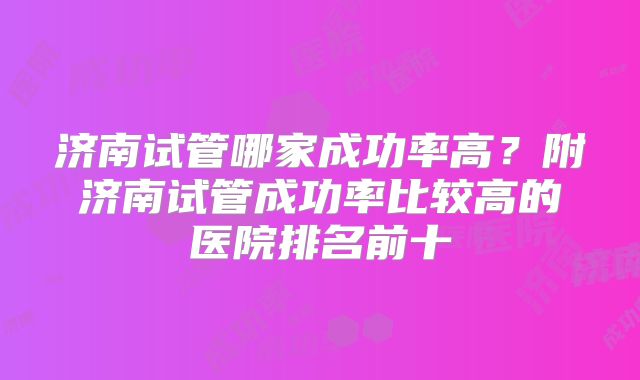 济南试管哪家成功率高？附济南试管成功率比较高的医院排名前十
