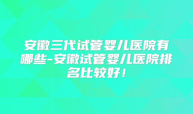 安徽三代试管婴儿医院有哪些-安徽试管婴儿医院排名比较好！