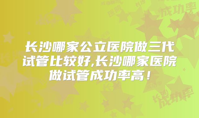 长沙哪家公立医院做三代试管比较好,长沙哪家医院做试管成功率高！