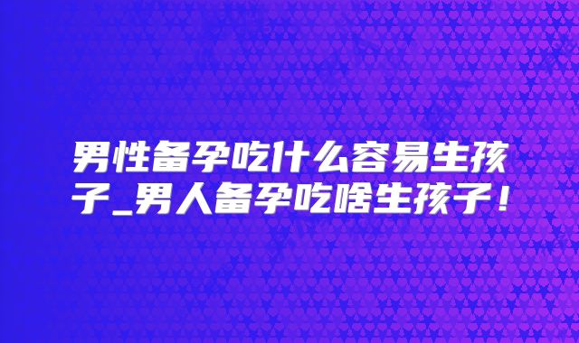 男性备孕吃什么容易生孩子_男人备孕吃啥生孩子！
