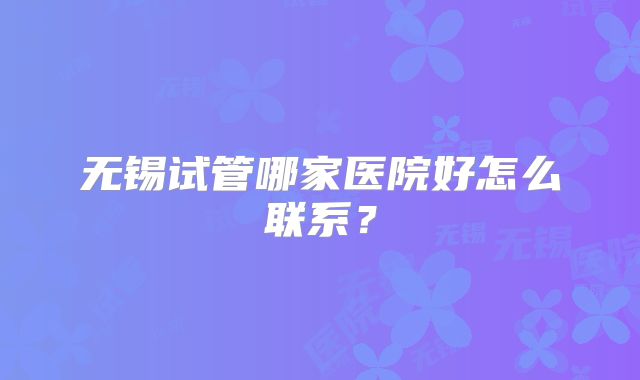 无锡试管哪家医院好怎么联系?