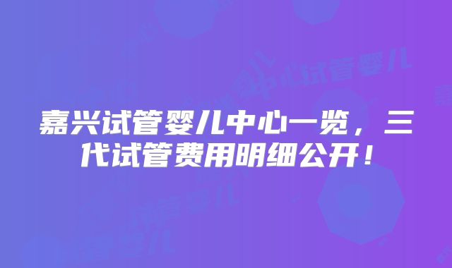 嘉兴试管婴儿中心一览，三代试管费用明细公开！