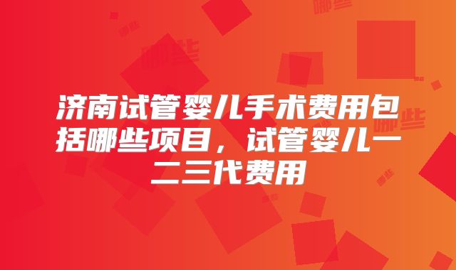 济南试管婴儿手术费用包括哪些项目,试管婴儿一二三代费用