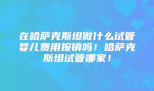 在哈萨克斯坦做什么试管婴儿费用报销吗!哈萨克斯坦试管哪家!