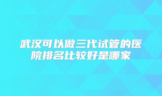 武汉可以做三代试管的医院排名比较好是哪家