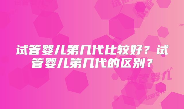 试管婴儿第几代比较好？试管婴儿第几代的区别？