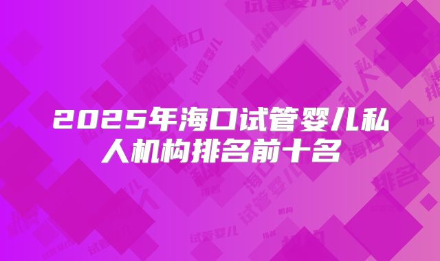 2025年海口试管婴儿私人机构排名前十名
