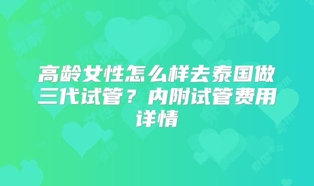 高龄女性怎么样去泰国做三代试管？内附试管费用详情