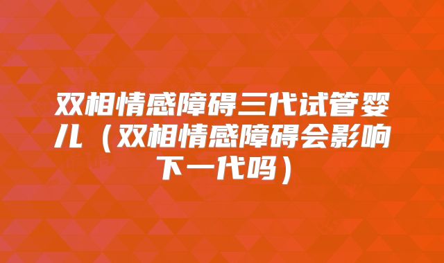 双相情感障碍三代试管婴儿（双相情感障碍会影响下一代吗）