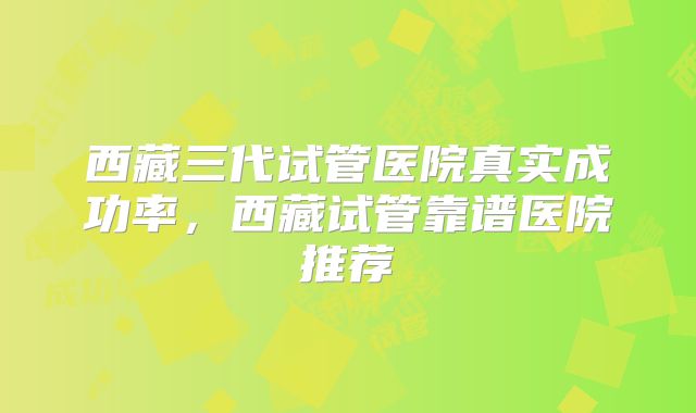 西藏三代试管医院真实成功率，西藏试管靠谱医院推荐