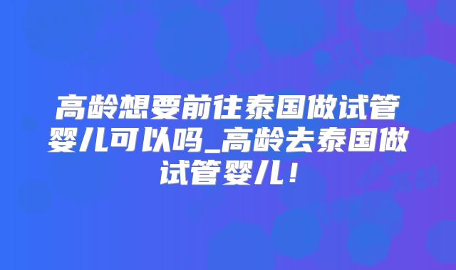 高龄想要前往泰国做试管婴儿可以吗_高龄去泰国做试管婴儿！