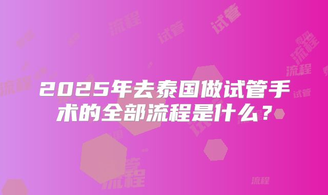 2025年去泰国做试管手术的全部流程是什么？