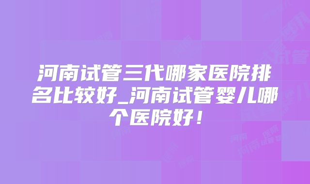 河南试管三代哪家医院排名比较好_河南试管婴儿哪个医院好！