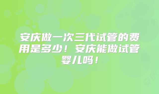 安庆做一次三代试管的费用是多少！安庆能做试管婴儿吗！