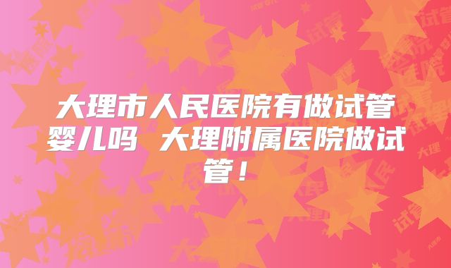 大理市人民医院有做试管婴儿吗 大理附属医院做试管！